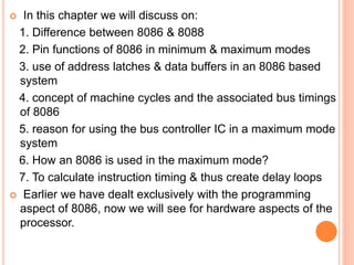  In this chapter we will discuss on:
1. Difference between 8086 & 8088
2. Pin functions of 8086 in minimum & maximum modes
3. use of address latches & data buffers in an 8086 based
system
4. concept of machine cycles and the associated bus timings
of 8086
5. reason for using the bus controller IC in a maximum mode
system
6. How an 8086 is used in the maximum mode?
7. To calculate instruction timing & thus create delay loops
 Earlier we have dealt exclusively with the programming
aspect of 8086, now we will see for hardware aspects of the
processor.
 