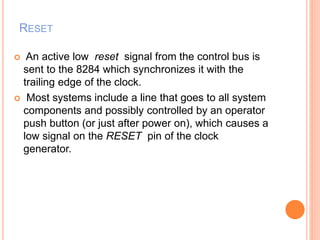 RESET
 An active low reset signal from the control bus is
sent to the 8284 which synchronizes it with the
trailing edge of the clock.
 Most systems include a line that goes to all system
components and possibly controlled by an operator
push button (or just after power on), which causes a
low signal on the RESET pin of the clock
generator.
 