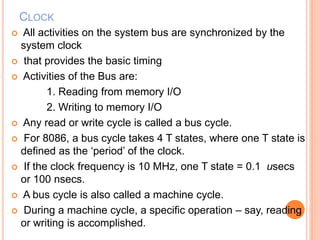 CLOCK
 All activities on the system bus are synchronized by the
system clock
 that provides the basic timing
 Activities of the Bus are:
1. Reading from memory I/O
2. Writing to memory I/O
 Any read or write cycle is called a bus cycle.
 For 8086, a bus cycle takes 4 T states, where one T state is
defined as the ‘period’ of the clock.
 If the clock frequency is 10 MHz, one T state = 0.1 usecs
or 100 nsecs.
 A bus cycle is also called a machine cycle.
 During a machine cycle, a specific operation – say, reading
or writing is accomplished.
 