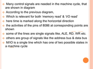  Many control signals are needed in the machine cycle, that
are shown in diagram
 According to the previous diagram,
 Which is relevant for both ‘memory read’ & ‘I/O read’
 here time is marked along the horizontal direction
 the activities of the pins of 8086 at corresponding points are
shown
 some of the lines are single signals like, ALE, RD, WR etc.
 others are group of signals like the address bus & data bus
 M/IO is a single line which has one of two possible states in
a machine cycle
 