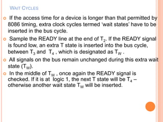 WAIT CYCLES
 If the access time for a device is longer than that permitted by
8086 timing, extra clock cycles termed ‘wait states’ have to be
inserted in the bus cycle.
 Sample the READY line at the end of T2. If the READY signal
is found low, an extra T state is inserted into the bus cycle,
between T3 and T4 , which is designated as TW .
 All signals on the bus remain unchanged during this extra wait
state (TW).
 In the middle of TW , once again the READY signal is
checked. If it is at logic 1, the next T state will be T4 –
otherwise another wait state TW will be inserted.
 