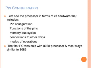 PIN CONFIGURATION
 Lets see the processor in terms of its hardware that
includes:
Pin configuration
Functions of the pins
memory bus cycles
connections to other chips
modes of operations
 The first PC was built with 8088 processor & most ways
similar to 8086
 