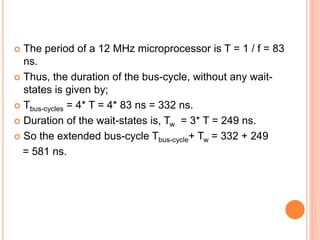  The period of a 12 MHz microprocessor is T = 1 / f = 83
ns.
 Thus, the duration of the bus-cycle, without any wait-
states is given by;
 Tbus-cycles = 4* T = 4* 83 ns = 332 ns.
 Duration of the wait-states is, Tw = 3* T = 249 ns.
 So the extended bus-cycle Tbus-cycle+ Tw = 332 + 249
= 581 ns.
 