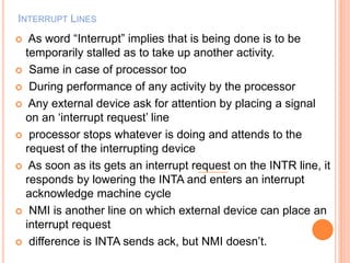 INTERRUPT LINES
 As word “Interrupt” implies that is being done is to be
temporarily stalled as to take up another activity.
 Same in case of processor too
 During performance of any activity by the processor
 Any external device ask for attention by placing a signal
on an ‘interrupt request’ line
 processor stops whatever is doing and attends to the
request of the interrupting device
 As soon as its gets an interrupt request on the INTR line, it
responds by lowering the INTA and enters an interrupt
acknowledge machine cycle
 NMI is another line on which external device can place an
interrupt request
 difference is INTA sends ack, but NMI doesn’t.
 