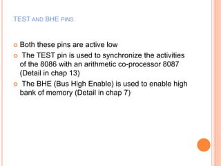 TEST AND BHE PINS
 Both these pins are active low
 The TEST pin is used to synchronize the activities
of the 8086 with an arithmetic co-processor 8087
(Detail in chap 13)
 The BHE (Bus High Enable) is used to enable high
bank of memory (Detail in chap 7)
 