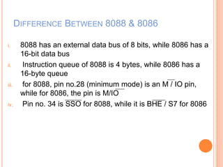 DIFFERENCE BETWEEN 8088 & 8086
i. 8088 has an external data bus of 8 bits, while 8086 has a
16-bit data bus
ii. Instruction queue of 8088 is 4 bytes, while 8086 has a
16-byte queue
iii. for 8088, pin no.28 (minimum mode) is an M / IO pin,
while for 8086, the pin is M/IO
iv. Pin no. 34 is SSO for 8088, while it is BHE / S7 for 8086
 