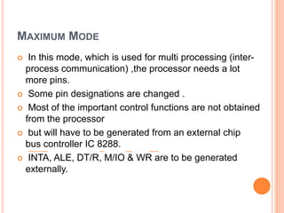 MAXIMUM MODE
 In this mode, which is used for multi processing (inter-
process communication) ,the processor needs a lot
more pins.
 Some pin designations are changed .
 Most of the important control functions are not obtained
from the processor
 but will have to be generated from an external chip
bus controller IC 8288.
 INTA, ALE, DT/R, M/IO & WR are to be generated
externally.
 
