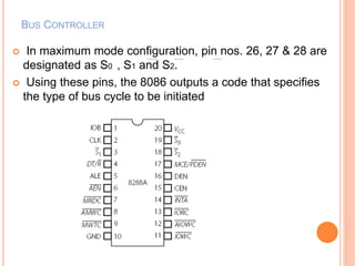 BUS CONTROLLER
 In maximum mode configuration, pin nos. 26, 27 & 28 are
designated as S0 , S1 and S2.
 Using these pins, the 8086 outputs a code that specifies
the type of bus cycle to be initiated
 