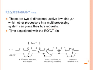 REQUEST/GRANT PINS
 These are two bi-directional ,active low pins ,on
which other processors in a multi processing
system can place their bus requests.
 Time associated with the RQ/GT pin
 