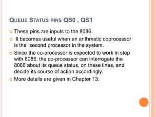 QUEUE STATUS PINS QS0 , QS1
 These pins are inputs to the 8086.
 It becomes useful when an arithmetic coprocessor
is the second processor in the system.
 Since the co-processor is expected to work in step
with 8086, the co-processor can interrogate the
8086 about its queue status, on these lines, and
decide its course of action accordingly.
 More details are given in Chapter 13.
 