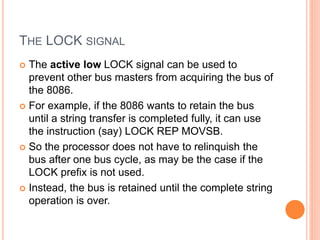 THE LOCK SIGNAL
 The active low LOCK signal can be used to
prevent other bus masters from acquiring the bus of
the 8086.
 For example, if the 8086 wants to retain the bus
until a string transfer is completed fully, it can use
the instruction (say) LOCK REP MOVSB.
 So the processor does not have to relinquish the
bus after one bus cycle, as may be the case if the
LOCK prefix is not used.
 Instead, the bus is retained until the complete string
operation is over.
 