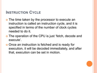 INSTRUCTION CYCLE
 The time taken by the processor to execute an
instruction is called an instruction cycle, and it is
specified in terms of the number of clock cycles
needed to do it.
 The operation of the CPU is just ‘fetch, decode and
execute’.
 Once an instruction is fetched and is ready for
execution, it will be decoded immediately, and after
that, execution can be set in motion.
 