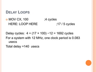 DELAY LOOPS
 MOV CX, 100 ;4 cycles
HERE: LOOP HERE ;17 / 5 cycles
Delay cycles: 4 + (17 × 100) −12 = 1692 cycles
For a system with 12 MHz, one clock period is 0.083
usecs
Total delay =140 usecs
 