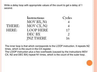 Write a delay loop with appropriate values of the count to get a delay of 1
second.
The inner loop is that which corresponds to the LOOP instruction. It repeats N2
times, which is the count in the CX register.
The LOOP instruction plus a few overheads (caused by the instructions MOV
CX, N2 and DEC BX) repeat N1 times, which is the count of the outer loop.
 