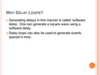 WHY DELAY LOOPS?
 Generating delays in this manner is called ‘software
delay’. One can generate a square wave using a
software delay.
 Delay loops can also be used to generate events
spaced in time.
 