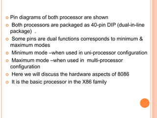  Pin diagrams of both processor are shown
 Both processors are packaged as 40-pin DIP (dual-in-line
package) .
 Some pins are dual functions corresponds to minimum &
maximum modes
 Minimum mode –when used in uni-processor configuration
 Maximum mode –when used in multi-processor
configuration
 Here we will discuss the hardware aspects of 8086
 It is the basic processor in the X86 family
 