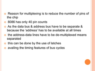  Reason for multiplexing is to reduce the number of pins of
the chip
 8086 has only 40 pin counts
 As the data bus & address bus have to be separate &
because the ‘address’ has to be available at all times
 the address-data lines have to be de-multiplexed means
separated
 this can be done by the use of latches
 availing the timing features of bus cycles
 
