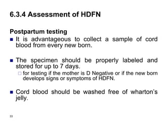 33
6.3.4 Assessment of HDFN
Postpartum testing
 It is advantageous to collect a sample of cord
blood from every new born.
 The specimen should be properly labeled and
stored for up to 7 days.
 for testing if the mother is D Negative or if the new born
develops signs or symptoms of HDFN.
 Cord blood should be washed free of wharton’s
jelly.
 