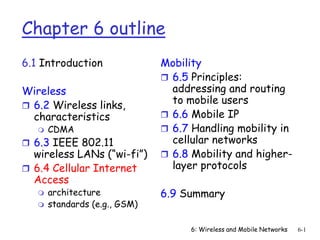 6: Wireless and Mobile Networks 6-1
Chapter 6 outline
6.1 Introduction
Wireless
 6.2 Wireless links,
characteristics
 CDMA
 6.3 IEEE 802.11
wireless LANs (“wi-fi”)
 6.4 Cellular Internet
Access
 architecture
 standards (e.g., GSM)
Mobility
 6.5 Principles:
addressing and routing
to mobile users
 6.6 Mobile IP
 6.7 Handling mobility in
cellular networks
 6.8 Mobility and higher-
layer protocols
6.9 Summary
 