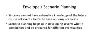 Envelope / Scenario Planning
• Since we can not have exhaustive knowledge of the future
courses of events, better to have options/ scenarios
• Scenario planning helps us in developing several what-if
possibilities and be prepared for different eventualities
 
