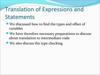 Translation of Expressions and 
Statements 
We discussed how to find the types and offset of 
variables 
We have therefore necessary preparations to discuss 
about translation to intermediate code 
We also discuss the type checking 
 