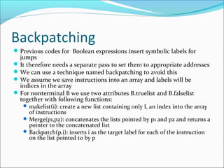 Backpatching 
Previous codes for Boolean expressions insert symbolic labels for 
jumps 
It therefore needs a separate pass to set them to appropriate addresses 
We can use a technique named backpatching to avoid this 
We assume we save instructions into an array and labels will be 
indices in the array 
For nonterminal B we use two attributes B.truelist and B.falselist 
together with following functions: 
makelist(i): create a new list containing only I, an index into the array 
of instructions 
Merge(p1,p2): concatenates the lists pointed by p1 and p2 and returns a 
pointer to the concatenated list 
Backpatch(p,i): inserts i as the target label for each of the instruction 
on the list pointed to by p 
 