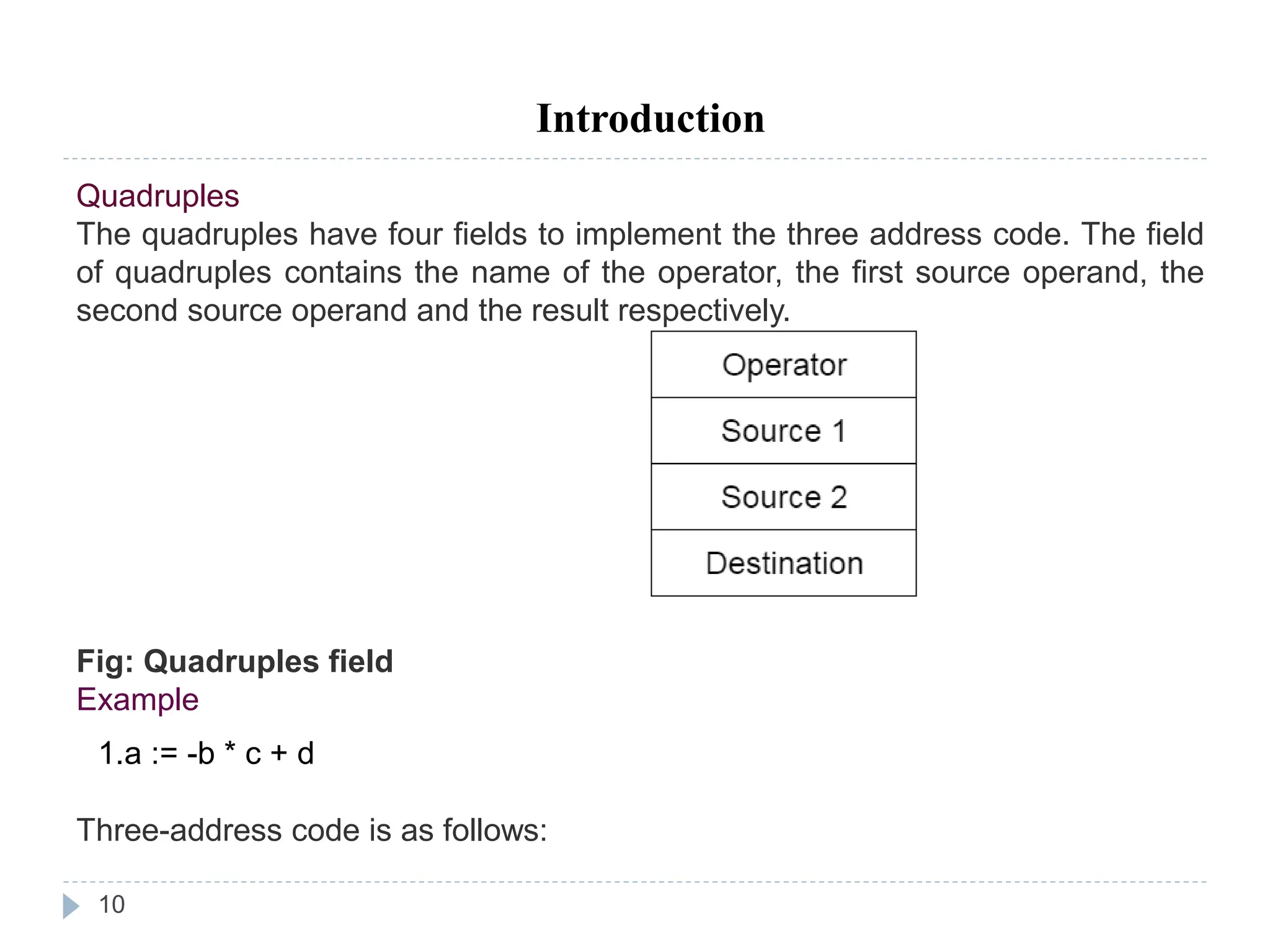 10
Introduction
Quadruples
The quadruples have four fields to implement the three address code. The field
of quadruples contains the name of the operator, the first source operand, the
second source operand and the result respectively.
Fig: Quadruples field
Example
1.a := -b * c + d
Three-address code is as follows:
 