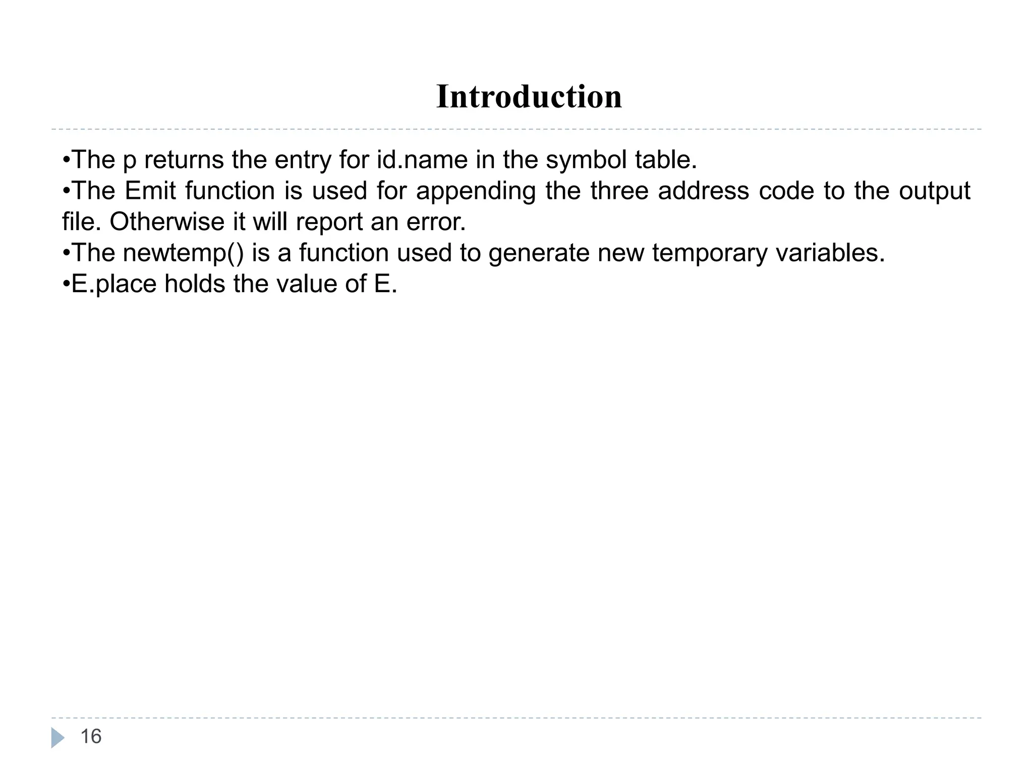 16
Introduction
•The p returns the entry for id.name in the symbol table.
•The Emit function is used for appending the three address code to the output
file. Otherwise it will report an error.
•The newtemp() is a function used to generate new temporary variables.
•E.place holds the value of E.
 