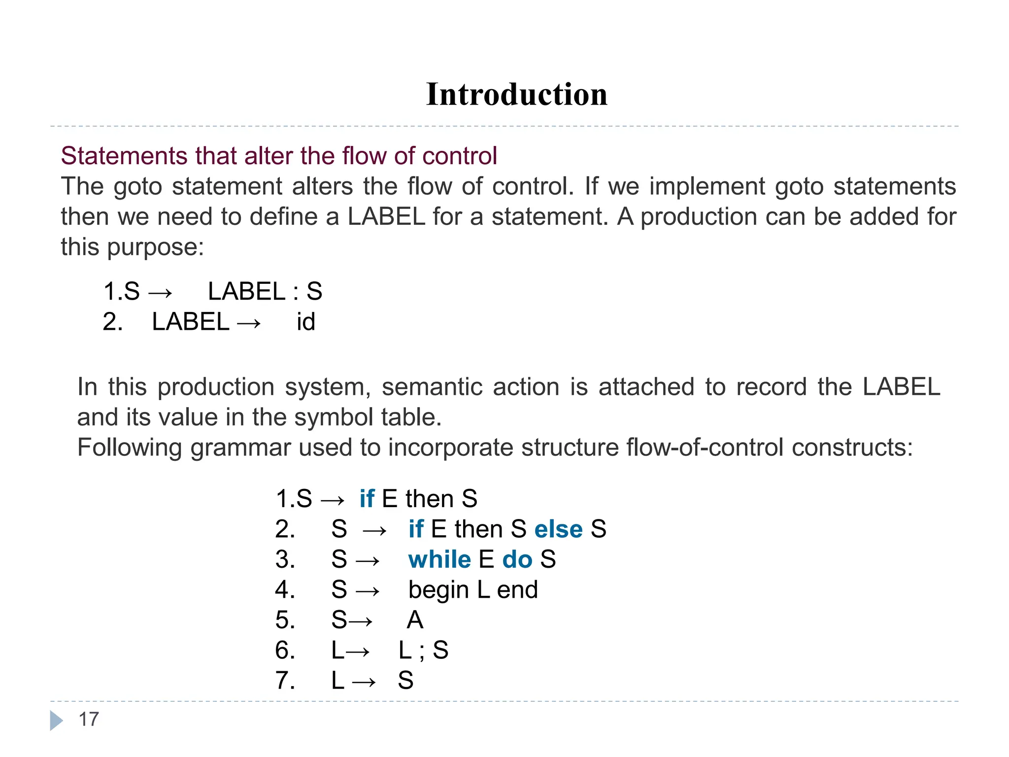 17
Introduction
Statements that alter the flow of control
The goto statement alters the flow of control. If we implement goto statements
then we need to define a LABEL for a statement. A production can be added for
this purpose:
1.S → LABEL : S
2. LABEL → id
In this production system, semantic action is attached to record the LABEL
and its value in the symbol table.
Following grammar used to incorporate structure flow-of-control constructs:
1.S → if E then S
2. S → if E then S else S
3. S → while E do S
4. S → begin L end
5. S→ A
6. L→ L ; S
7. L → S
 