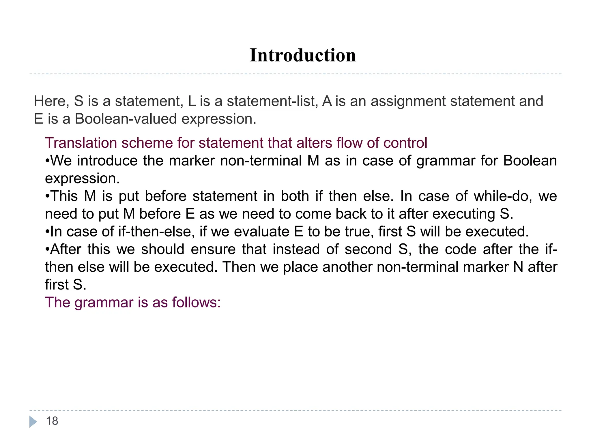 18
Introduction
Here, S is a statement, L is a statement-list, A is an assignment statement and
E is a Boolean-valued expression.
Translation scheme for statement that alters flow of control
•We introduce the marker non-terminal M as in case of grammar for Boolean
expression.
•This M is put before statement in both if then else. In case of while-do, we
need to put M before E as we need to come back to it after executing S.
•In case of if-then-else, if we evaluate E to be true, first S will be executed.
•After this we should ensure that instead of second S, the code after the if-
then else will be executed. Then we place another non-terminal marker N after
first S.
The grammar is as follows:
 