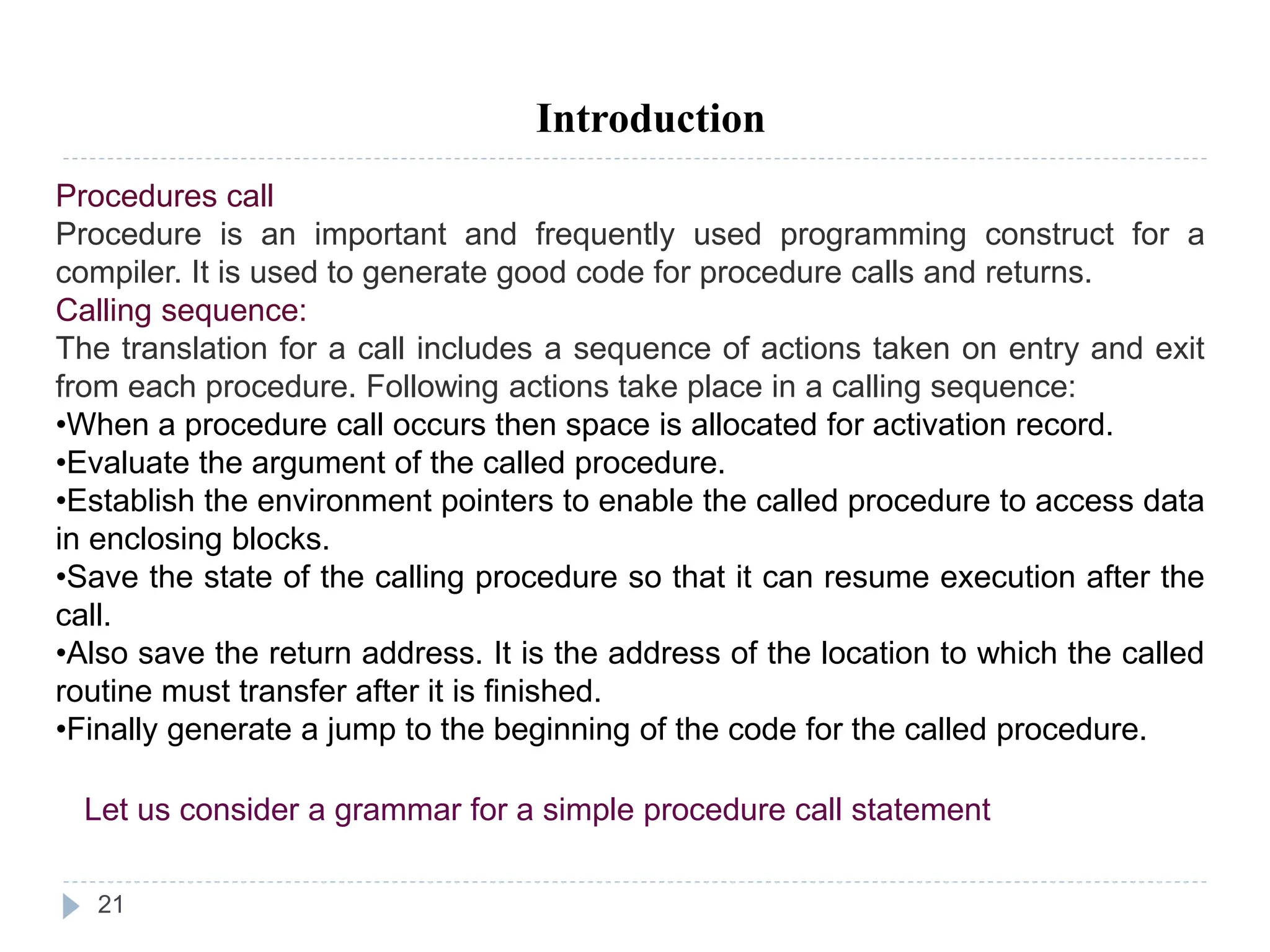 21
Introduction
Procedures call
Procedure is an important and frequently used programming construct for a
compiler. It is used to generate good code for procedure calls and returns.
Calling sequence:
The translation for a call includes a sequence of actions taken on entry and exit
from each procedure. Following actions take place in a calling sequence:
•When a procedure call occurs then space is allocated for activation record.
•Evaluate the argument of the called procedure.
•Establish the environment pointers to enable the called procedure to access data
in enclosing blocks.
•Save the state of the calling procedure so that it can resume execution after the
call.
•Also save the return address. It is the address of the location to which the called
routine must transfer after it is finished.
•Finally generate a jump to the beginning of the code for the called procedure.
Let us consider a grammar for a simple procedure call statement
 