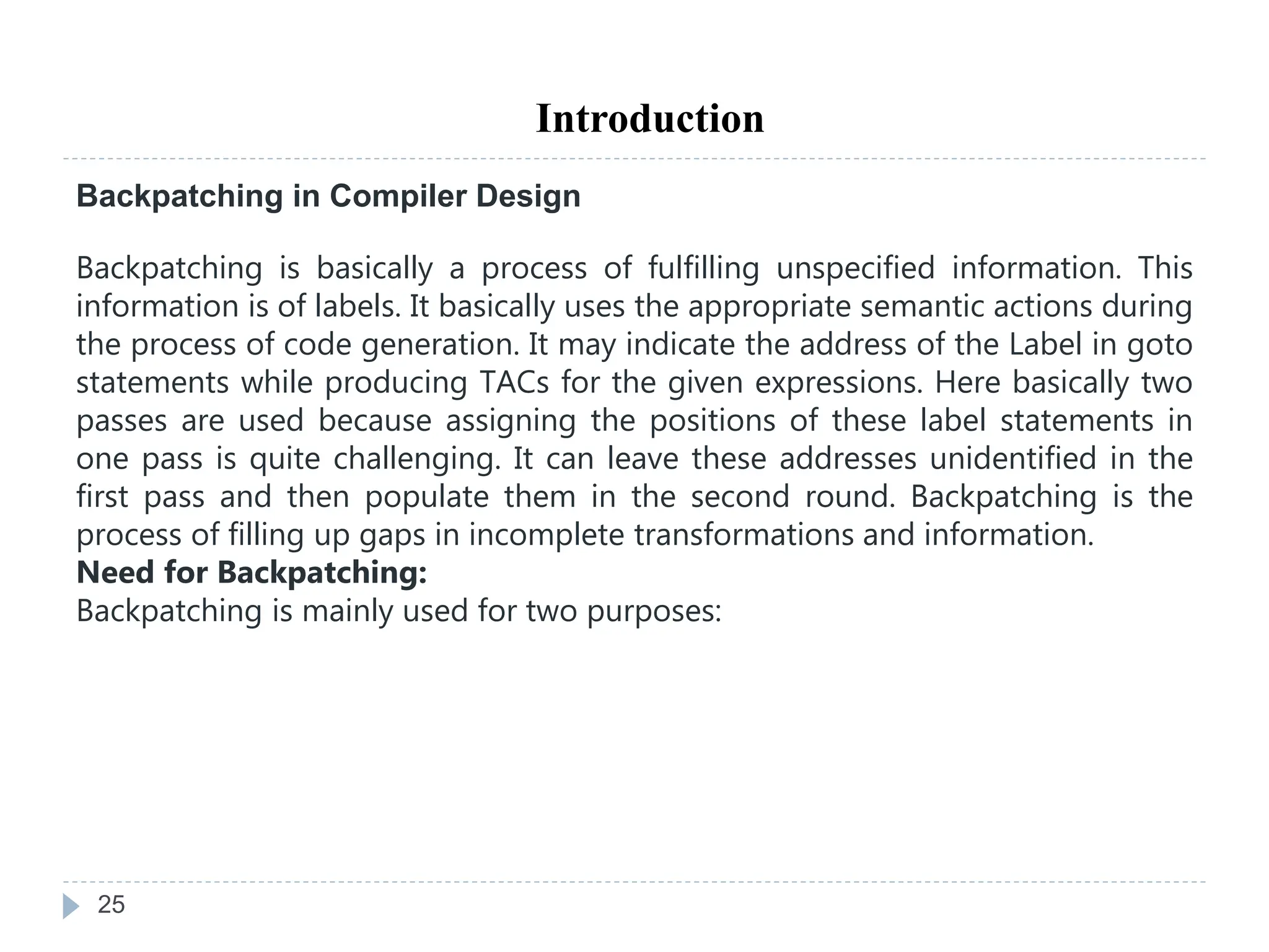 25
Introduction
Backpatching in Compiler Design
Backpatching is basically a process of fulfilling unspecified information. This
information is of labels. It basically uses the appropriate semantic actions during
the process of code generation. It may indicate the address of the Label in goto
statements while producing TACs for the given expressions. Here basically two
passes are used because assigning the positions of these label statements in
one pass is quite challenging. It can leave these addresses unidentified in the
first pass and then populate them in the second round. Backpatching is the
process of filling up gaps in incomplete transformations and information.
Need for Backpatching:
Backpatching is mainly used for two purposes:
 