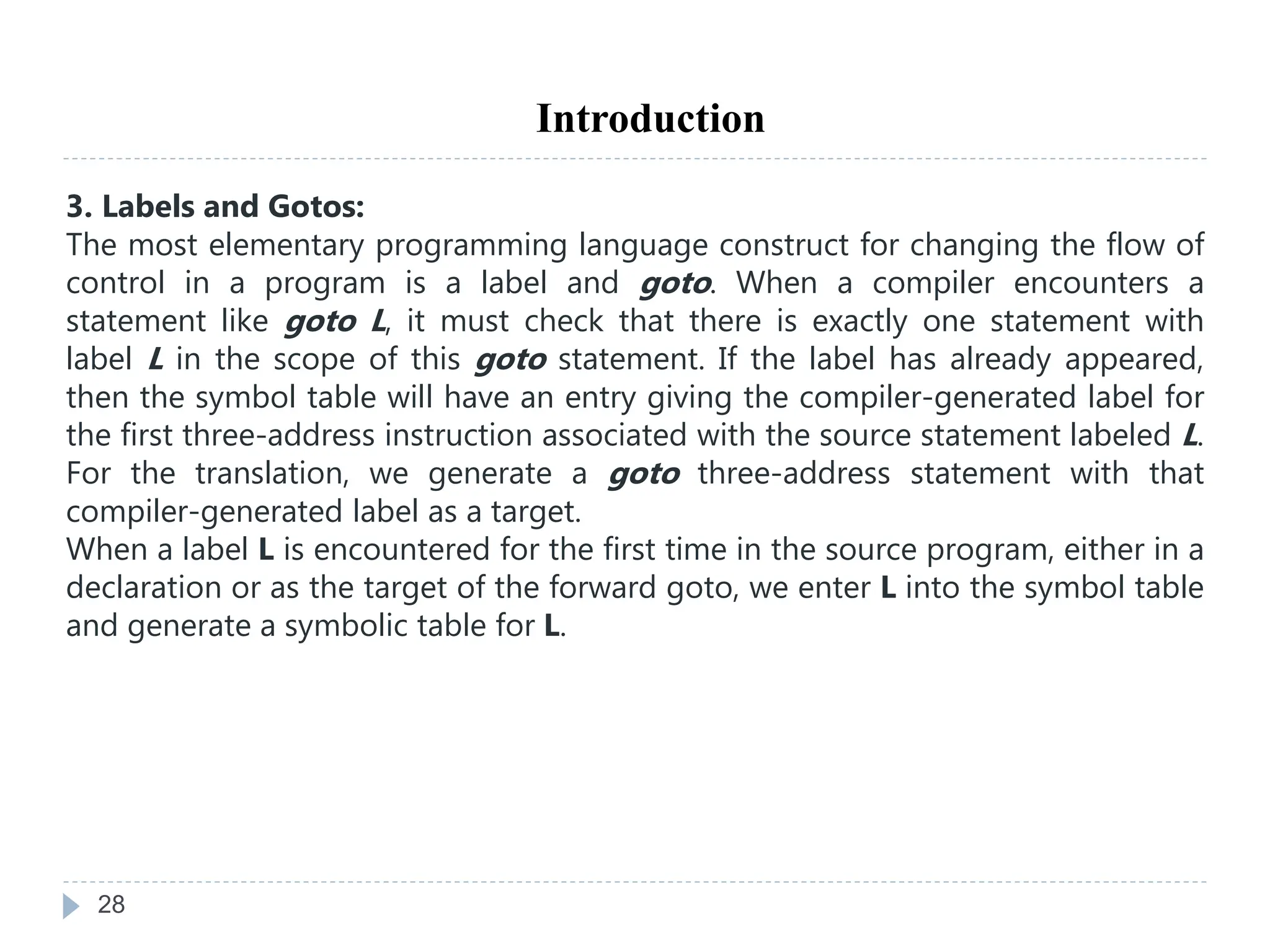 28
Introduction
3. Labels and Gotos:
The most elementary programming language construct for changing the flow of
control in a program is a label and goto. When a compiler encounters a
statement like goto L, it must check that there is exactly one statement with
label L in the scope of this goto statement. If the label has already appeared,
then the symbol table will have an entry giving the compiler-generated label for
the first three-address instruction associated with the source statement labeled L.
For the translation, we generate a goto three-address statement with that
compiler-generated label as a target.
When a label L is encountered for the first time in the source program, either in a
declaration or as the target of the forward goto, we enter L into the symbol table
and generate a symbolic table for L.
 