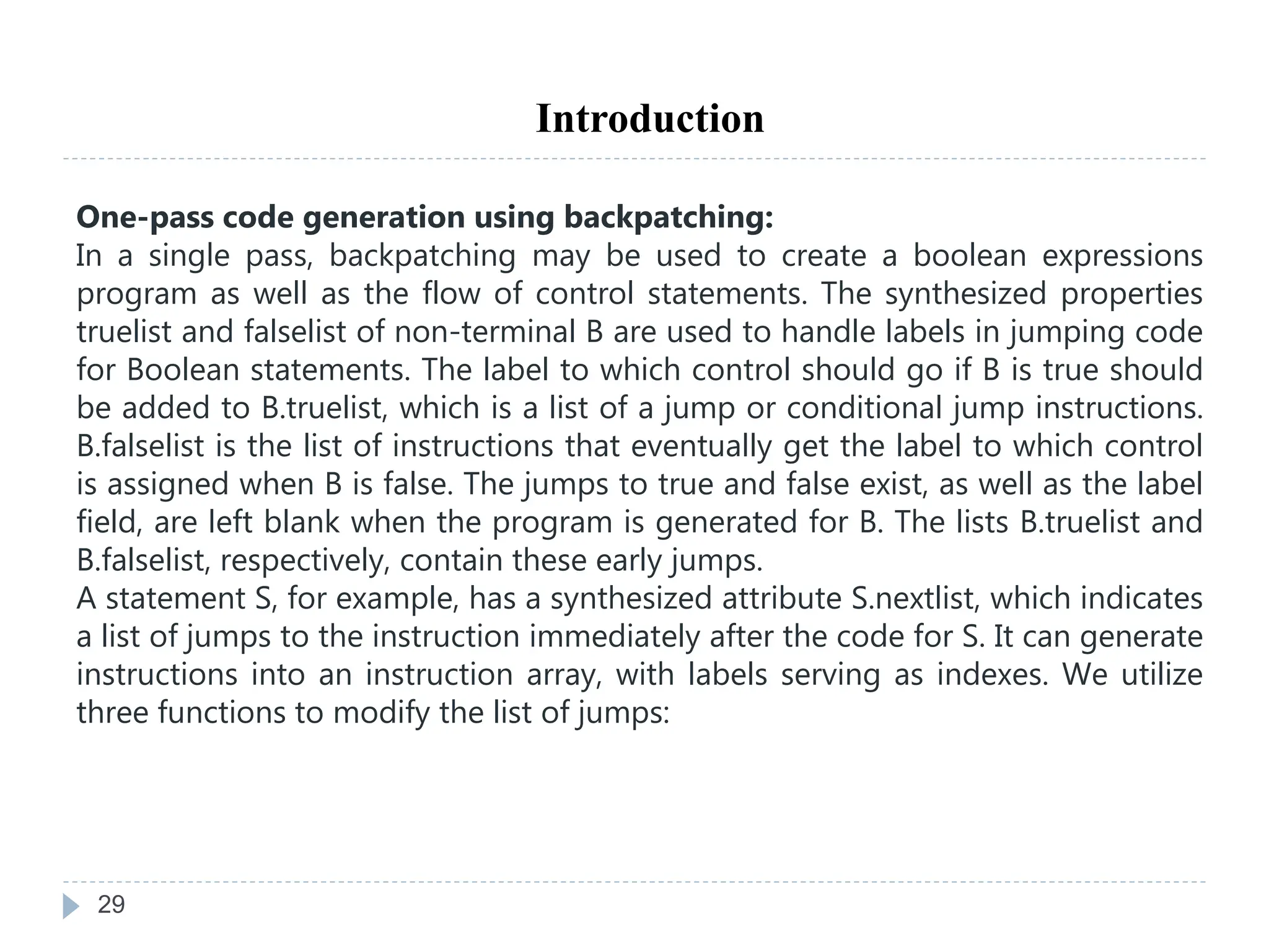 29
Introduction
One-pass code generation using backpatching:
In a single pass, backpatching may be used to create a boolean expressions
program as well as the flow of control statements. The synthesized properties
truelist and falselist of non-terminal B are used to handle labels in jumping code
for Boolean statements. The label to which control should go if B is true should
be added to B.truelist, which is a list of a jump or conditional jump instructions.
B.falselist is the list of instructions that eventually get the label to which control
is assigned when B is false. The jumps to true and false exist, as well as the label
field, are left blank when the program is generated for B. The lists B.truelist and
B.falselist, respectively, contain these early jumps.
A statement S, for example, has a synthesized attribute S.nextlist, which indicates
a list of jumps to the instruction immediately after the code for S. It can generate
instructions into an instruction array, with labels serving as indexes. We utilize
three functions to modify the list of jumps:
 