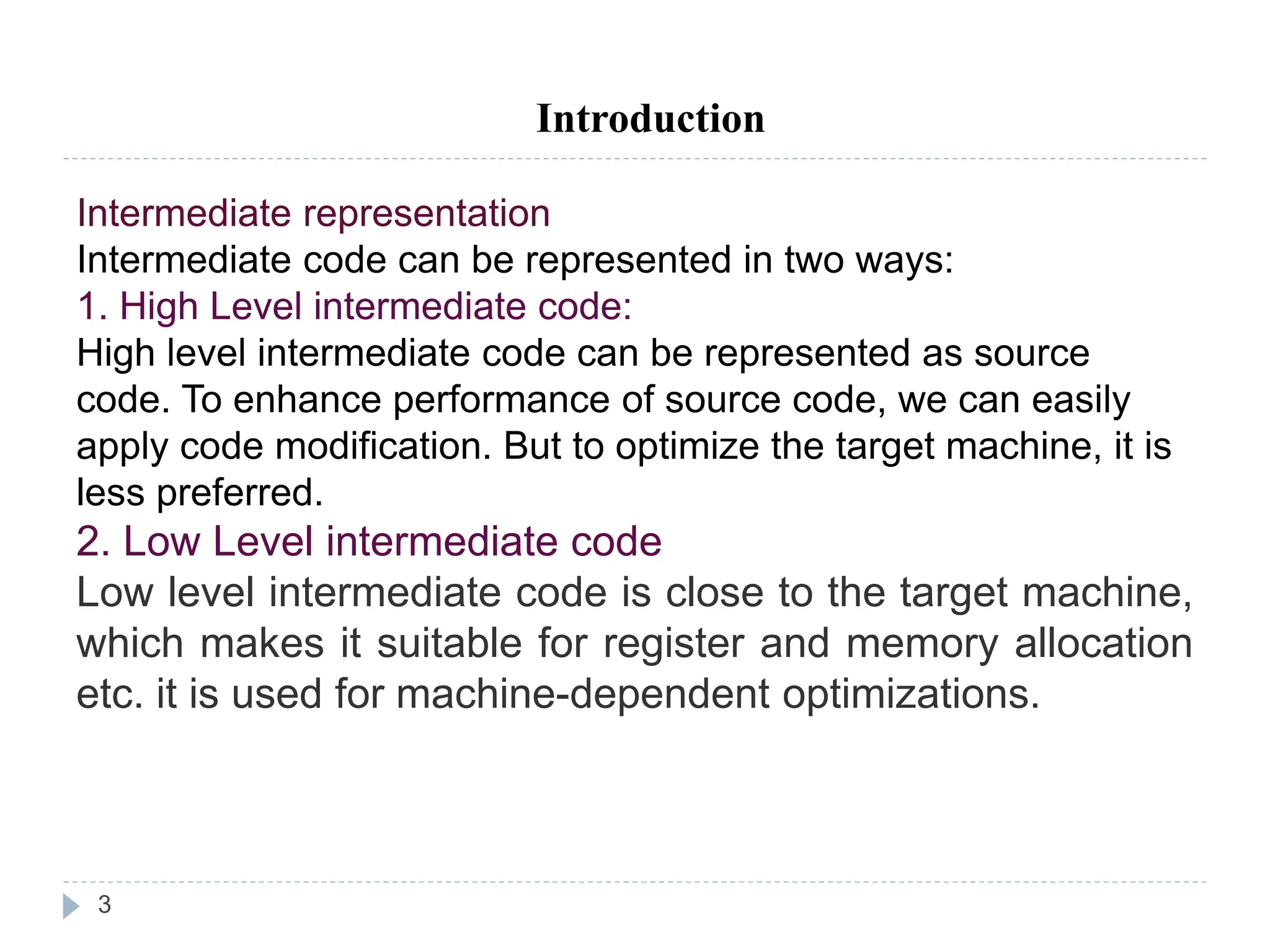 3
Introduction
Intermediate representation
Intermediate code can be represented in two ways:
1. High Level intermediate code:
High level intermediate code can be represented as source
code. To enhance performance of source code, we can easily
apply code modification. But to optimize the target machine, it is
less preferred.
2. Low Level intermediate code
Low level intermediate code is close to the target machine,
which makes it suitable for register and memory allocation
etc. it is used for machine-dependent optimizations.
Current T
 