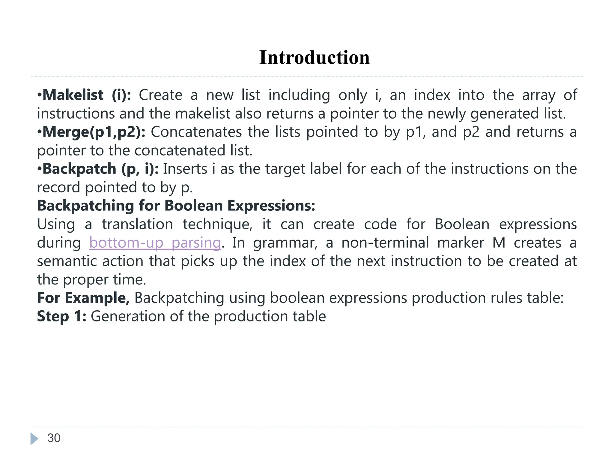 30
Introduction
•Makelist (i): Create a new list including only i, an index into the array of
instructions and the makelist also returns a pointer to the newly generated list.
•Merge(p1,p2): Concatenates the lists pointed to by p1, and p2 and returns a
pointer to the concatenated list.
•Backpatch (p, i): Inserts i as the target label for each of the instructions on the
record pointed to by p.
Backpatching for Boolean Expressions:
Using a translation technique, it can create code for Boolean expressions
during bottom-up parsing. In grammar, a non-terminal marker M creates a
semantic action that picks up the index of the next instruction to be created at
the proper time.
For Example, Backpatching using boolean expressions production rules table:
Step 1: Generation of the production table
 