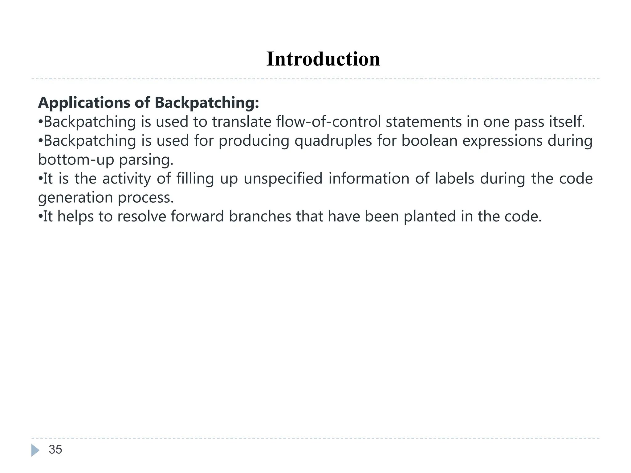 35
Introduction
Applications of Backpatching:
•Backpatching is used to translate flow-of-control statements in one pass itself.
•Backpatching is used for producing quadruples for boolean expressions during
bottom-up parsing.
•It is the activity of filling up unspecified information of labels during the code
generation process.
•It helps to resolve forward branches that have been planted in the code.
 
