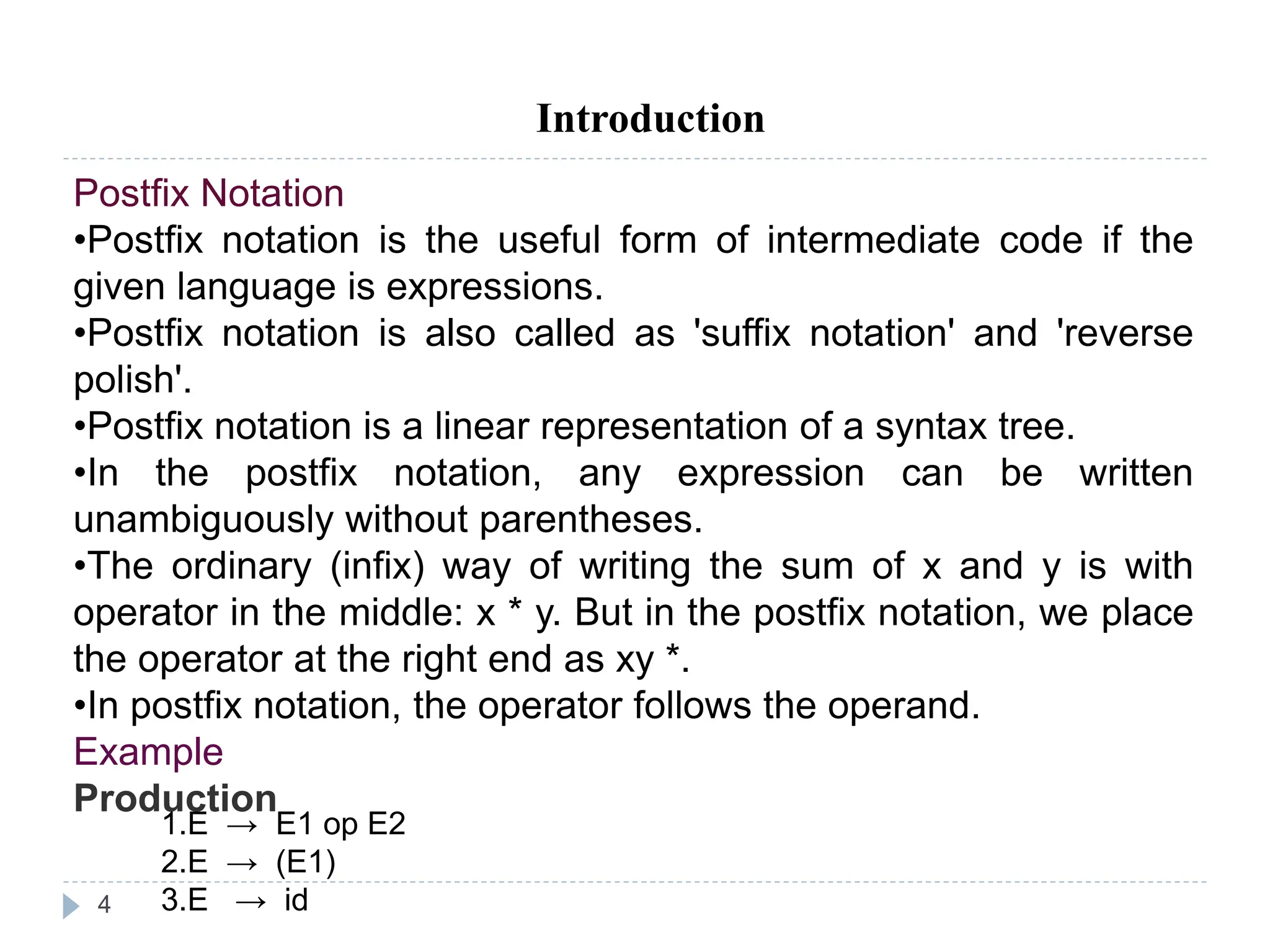 4
Introduction
Postfix Notation
•Postfix notation is the useful form of intermediate code if the
given language is expressions.
•Postfix notation is also called as 'suffix notation' and 'reverse
polish'.
•Postfix notation is a linear representation of a syntax tree.
•In the postfix notation, any expression can be written
unambiguously without parentheses.
•The ordinary (infix) way of writing the sum of x and y is with
operator in the middle: x * y. But in the postfix notation, we place
the operator at the right end as xy *.
•In postfix notation, the operator follows the operand.
Example
Production
1.E → E1 op E2
2.E → (E1)
3.E → id
 