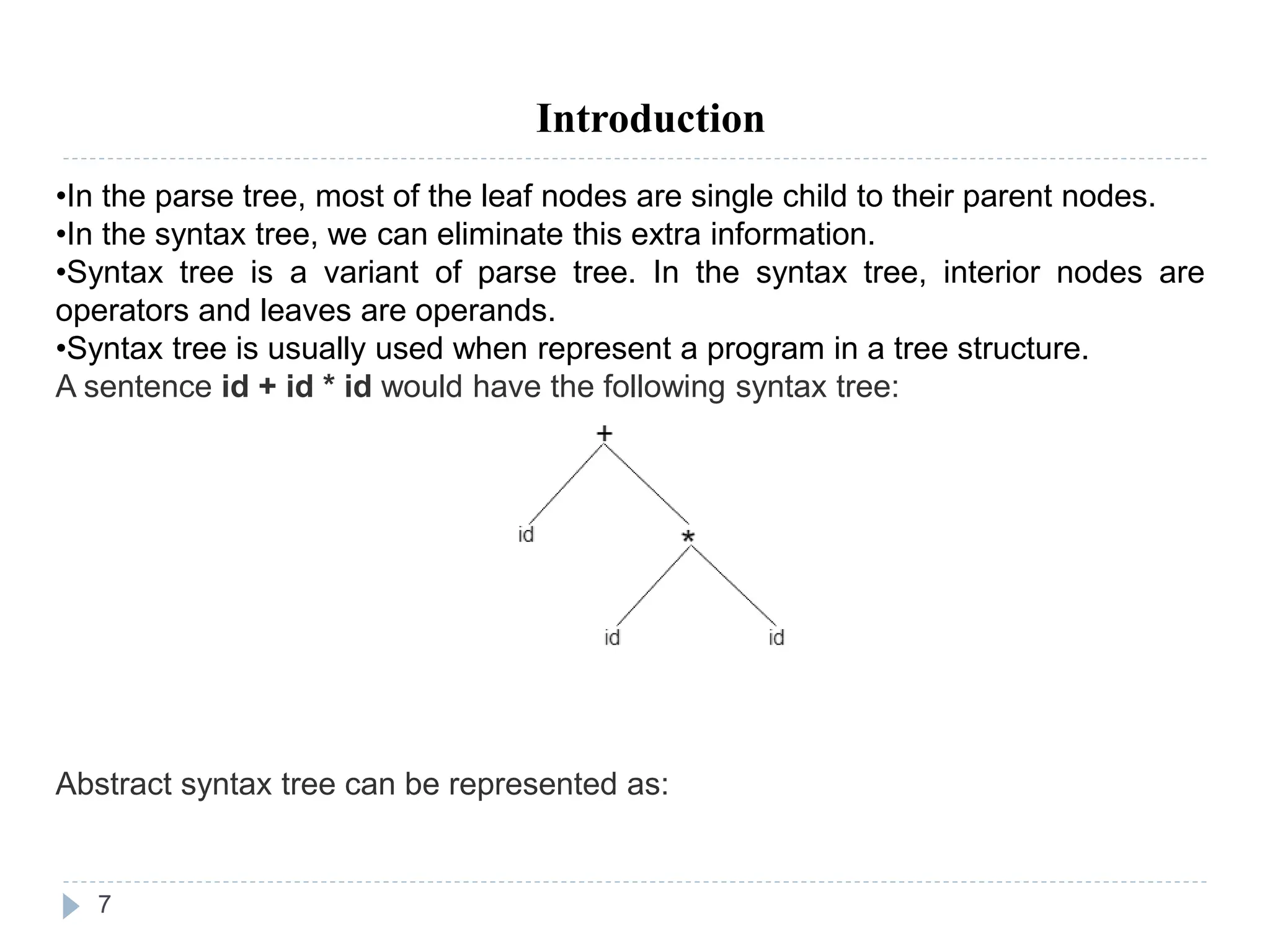 7
Introduction
•In the parse tree, most of the leaf nodes are single child to their parent nodes.
•In the syntax tree, we can eliminate this extra information.
•Syntax tree is a variant of parse tree. In the syntax tree, interior nodes are
operators and leaves are operands.
•Syntax tree is usually used when represent a program in a tree structure.
A sentence id + id * id would have the following syntax tree:
Abstract syntax tree can be represented as:
 