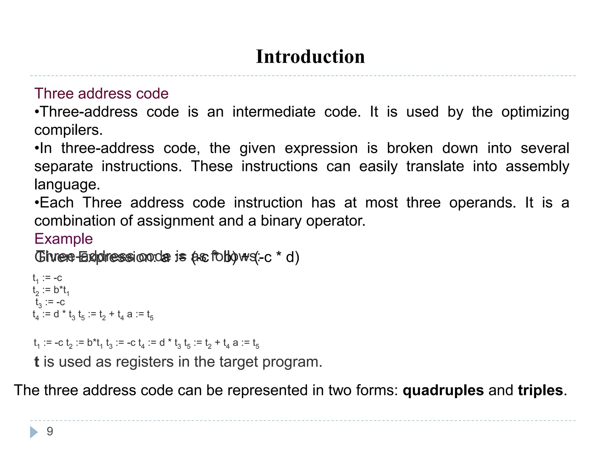 9
Introduction
Three address code
•Three-address code is an intermediate code. It is used by the optimizing
compilers.
•In three-address code, the given expression is broken down into several
separate instructions. These instructions can easily translate into assembly
language.
•Each Three address code instruction has at most three operands. It is a
combination of assignment and a binary operator.
Example
Given Expression: a := (-c * b) + (-c * d)
Three-address code is as follows:
t1 := -c
t2 := b*t1
t3 := -c
t4 := d * t3 t5 := t2 + t4 a := t5
t1 := -c t2 := b*t1 t3 := -c t4 := d * t3 t5 := t2 + t4 a := t5
t is used as registers in the target program.
The three address code can be represented in two forms: quadruples and triples.
 