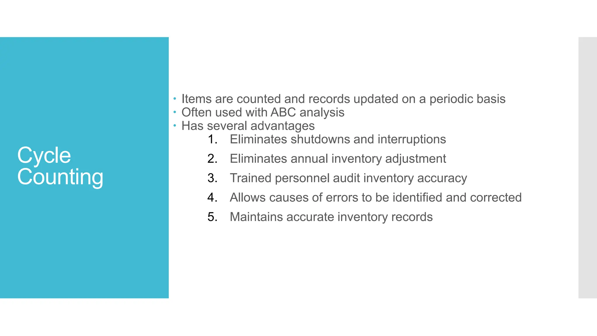 Cycle
Counting
 Items are counted and records updated on a periodic basis
 Often used with ABC analysis
 Has several advantages
1. Eliminates shutdowns and interruptions
2. Eliminates annual inventory adjustment
3. Trained personnel audit inventory accuracy
4. Allows causes of errors to be identified and corrected
5. Maintains accurate inventory records
 