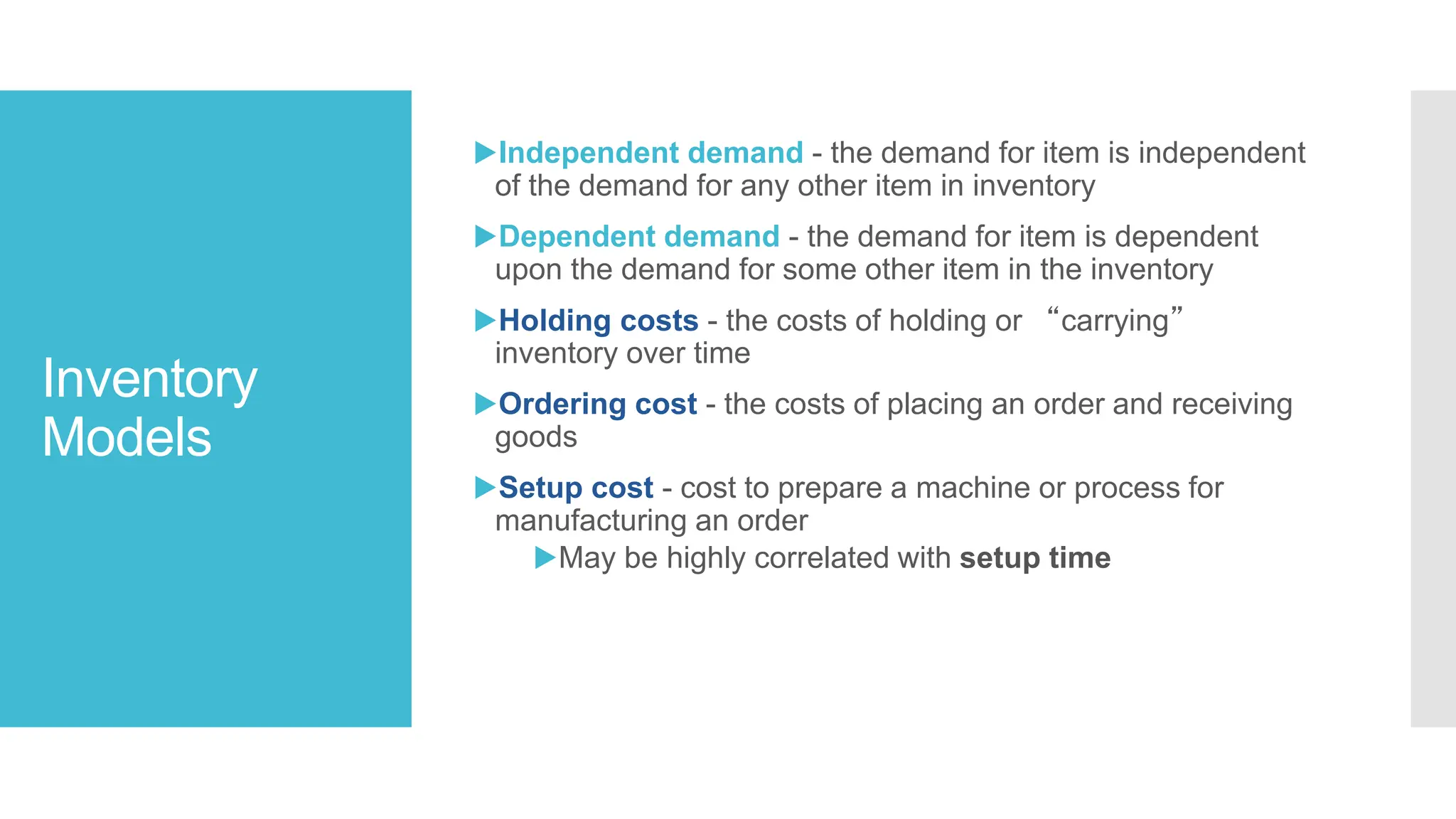 Inventory
Models
▶Independent demand - the demand for item is independent
of the demand for any other item in inventory
▶Dependent demand - the demand for item is dependent
upon the demand for some other item in the inventory
▶Holding costs - the costs of holding or “carrying”
inventory over time
▶Ordering cost - the costs of placing an order and receiving
goods
▶Setup cost - cost to prepare a machine or process for
manufacturing an order
▶May be highly correlated with setup time
 