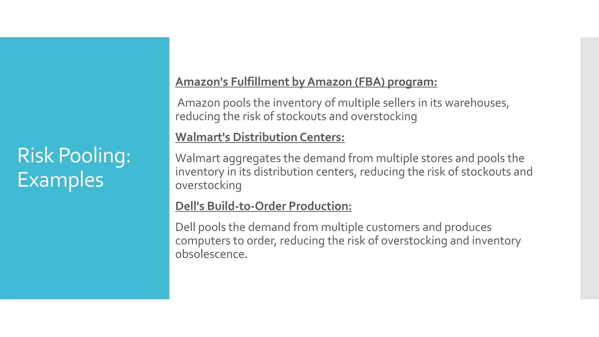 Risk Pooling:
Examples
Amazon's Fulfillment by Amazon (FBA) program:
Amazon pools the inventory of multiple sellers in its warehouses,
reducing the risk of stockouts and overstocking
Walmart's Distribution Centers:
Walmart aggregates the demand from multiple stores and pools the
inventory in its distribution centers, reducing the risk of stockouts and
overstocking
Dell's Build-to-Order Production:
Dell pools the demand from multiple customers and produces
computers to order, reducing the risk of overstocking and inventory
obsolescence.
 