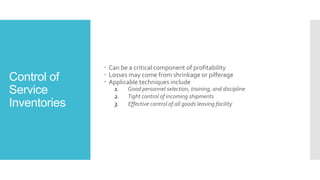 Control of
Service
Inventories
 Can be a critical component of profitability
 Losses may come from shrinkage or pilferage
 Applicable techniques include
1. Good personnel selection, training, and discipline
2. Tight control of incoming shipments
3. Effective control of all goods leaving facility
 