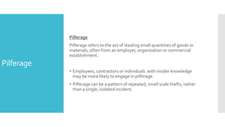 Pilferage
Pilferage
Pilferage refers to the act of stealing small quantities of goods or
materials, often from an employer, organization or commercial
establishment.
 Employees, contractors or individuals with insider knowledge
may be more likely to engage in pilferage.
 Pilferage can be a pattern of repeated, small scale thefts, rather
than a single, isolated incident.
 