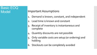 Basic EOQ
Model
1. Demand is known, constant, and independent
2. Lead time is known and constant
3. Receipt of inventory is instantaneous and
complete
4. Quantity discounts are not possible
5. Only variable costs are setup (or ordering) and
holding
6. Stockouts can be completely avoided
Important Assumptions
 