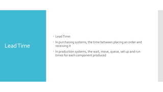 LeadTime
 LeadTime:
 In purchasing systems, the time between placing an order and
receiving it
 In production systems, the wait, move, queue, set up and run
times for each component produced
 