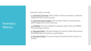 Inventory
Metrics
Inventory metrics include:
 1. InventoryTurnover: The number of times inventory is sold and
replaced within a given period.
 2. Inventory Days Supply: The number of days it would take to
sell through the current inventory
 .3. Fill Rate: The percentage of customer orders that are fulfilled
from existing inventory.
 4. Stockout Rate: The percentage of customer orders that cannot
be fulfilled due to inventory unavailability.
 5. Overstock Rate: The percentage of inventory that is excess or
surplus
 