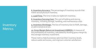 Inventory
Metrics
6. Inventory Accuracy: The percentage of inventory records that
match actual physical inventory.
7. LeadTime: The time it takes to replenish inventory.
8. Inventory Carrying Cost: The cost of holding and storing
inventory, including storage, handling, and maintenance costs
9. Inventory Shrinkage: The loss of inventory due to theft, damage,
or administrative errors.
10. Gross Margin Return on Investment (GMROI): A measure of
the profitability of inventory, calculated by dividing gross margin by
the average inventory investment.
These metrics help businesses optimize their inventory levels,
reduce waste and excess, and improve customer satisfaction.
 