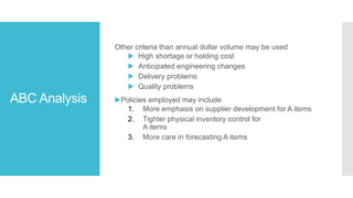 ABC Analysis
Other criteria than annual dollar volume may be used
▶ High shortage or holding cost
▶ Anticipated engineering changes
▶ Delivery problems
▶ Quality problems
▶Policies employed may include
1. More emphasis on supplier development for A items
2. Tighter physical inventory control for
A items
3. More care in forecasting A items
 